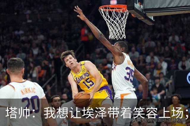 塔帅：我想让埃泽带着笑容上场；苏比门迪需凭表现去争取首发
