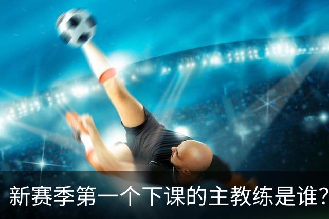 新赛季第一个下课的主教练是谁？五位少帅如坐针毡，两洋帅也危险