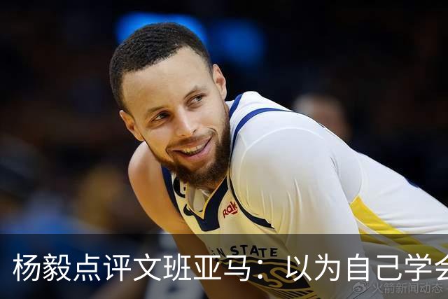 杨毅点评文班亚马：以为自己学会易筋经 这个夏天不用来了？