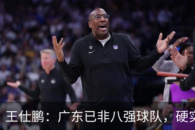 王仕鹏：广东已非八强球队，硬实力不强，本土无人能一场拿30分
