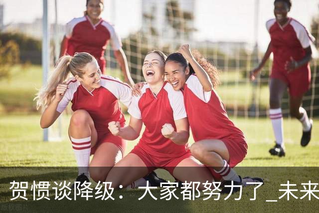 贺惯谈降级：大家都努力了 未来还有很多路要走 感谢球迷不离不弃
