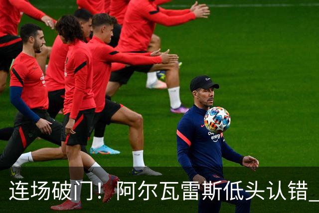 连场破门！阿尔瓦雷斯低头认错 公开向马竞球迷道歉