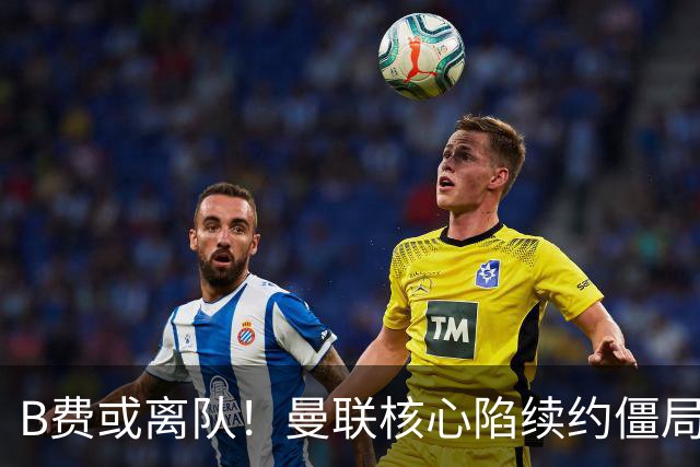 B费或离队！曼联核心陷续约僵局，基恩炮轰更衣室氛围